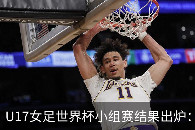 U17女足世界杯小组赛结果出炉：中美球队争冠路火热